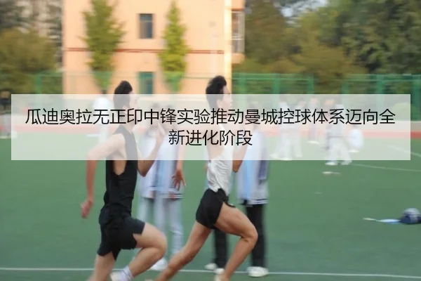 瓜迪奥拉无正印中锋实验推动曼城控球体系迈向全新进化阶段