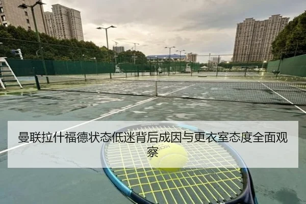曼联拉什福德状态低迷背后成因与更衣室态度全面观察
