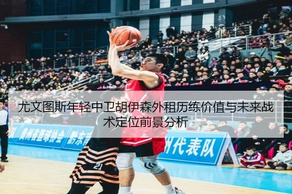 尤文图斯年轻中卫胡伊森外租历练价值与未来战术定位前景分析