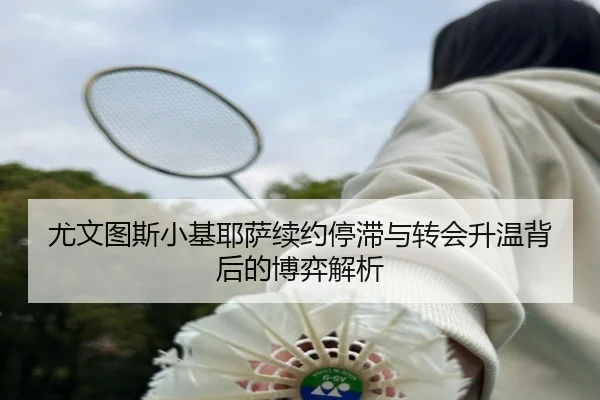 尤文图斯小基耶萨续约停滞与转会升温背后的博弈解析