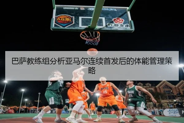 巴萨教练组分析亚马尔连续首发后的体能管理策略
