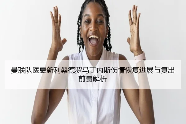 曼联队医更新利桑德罗马丁内斯伤情恢复进展与复出前景解析
