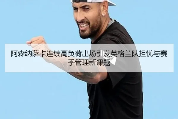 阿森纳萨卡连续高负荷出场引发英格兰队担忧与赛季管理新课题