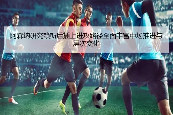 阿森纳研究赖斯后插上进攻路径全面丰富中场推进与层次变化