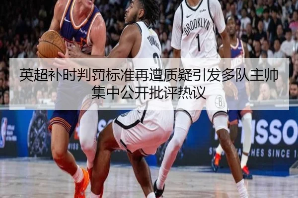 英超补时判罚标准再遭质疑引发多队主帅集中公开批评热议