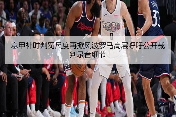 意甲补时判罚尺度再掀风波罗马高层呼吁公开裁判录音细节