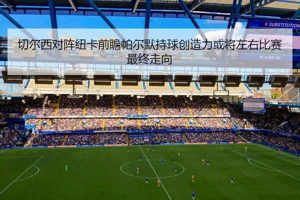 切尔西对阵纽卡前瞻帕尔默持球创造力或将左右比赛最终走向