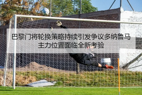 巴黎门将轮换策略持续引发争议多纳鲁马主力位置面临全新考验