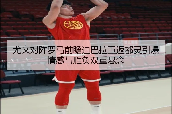 尤文对阵罗马前瞻迪巴拉重返都灵引爆情感与胜负双重悬念