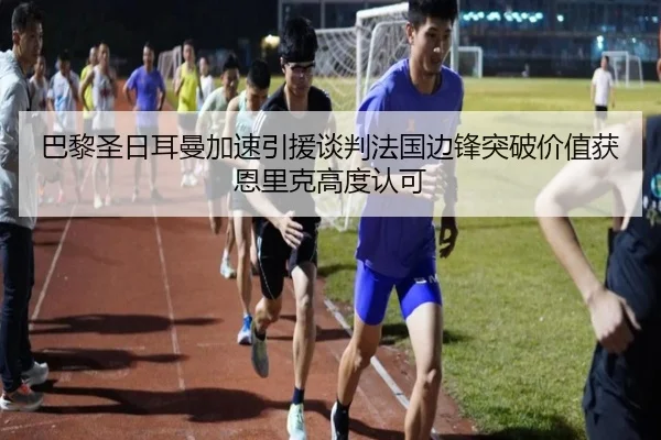 巴黎圣日耳曼加速引援谈判法国边锋突破价值获恩里克高度认可